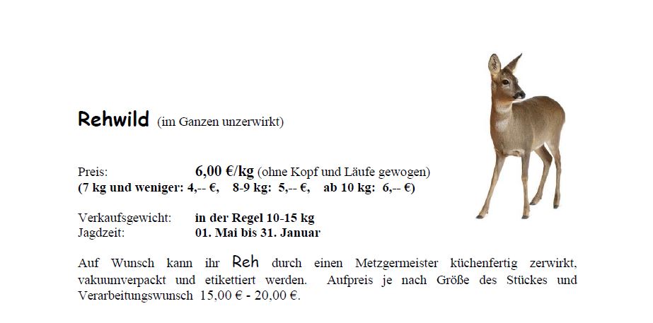 Rehwild (im Ganzen)<br /> Preis: 6 € pro Kilogramm (7 kg und weniger = 4 €; 8-9 kg = 5 €; ab 10 kg = 6 €)<br /> Verkaufsgewicht: i.d.R. zwischen 10 bis 15 Kilogramm<br /> Jagdzeit: 1. Mai bis 31. Januar<br /> Auf Wunsch kann Ihr Wildschwein auch durch einen Metzgermeister küchenfertig zerwirkt, vakuumiert und ettiketiert werden. Aufpreis je nach größe des Stückes und Verarbeitungswunsch 15 bis 20 €.<br />