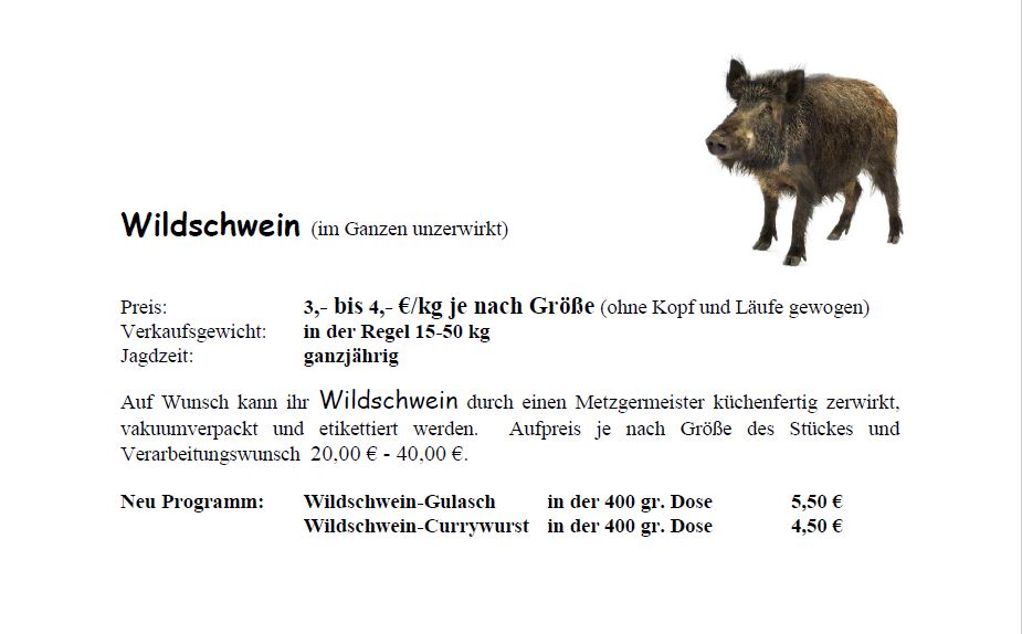 Schwarzwild (im Ganzen)<br /> Preis: 3 bis 4 € pro Kilogramm<br /> Verkaufsgewicht: i.d.R. zwischen 15 bis 50 Kilogramm<br /> Auf Wunsch kann Ihr Wildschwein auch durch einen Metzgermeister küchenfertig zerwirkt, vakuumiert und ettiketiert werden. Aufpreis je nach größe des Stückes und Verarbeitungswunsch 20 bis 40 €.<br /> Neu im Programm: Wildschwein-Gulasch in der 400 Gramm-Dose 5,50 €; Wildschwein-Currywurst in der 400 Gramm-Dose 4,50 €